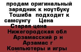 продам оригинальный зарядник к ноутбуку Тошиба  подходит к самсунгу  › Цена ­ 1 500 › Старая цена ­ 1 500 - Нижегородская обл., Арзамасский р-н, Арзамас г. Компьютеры и игры » Аксессуары для ноутбуков   . Нижегородская обл.